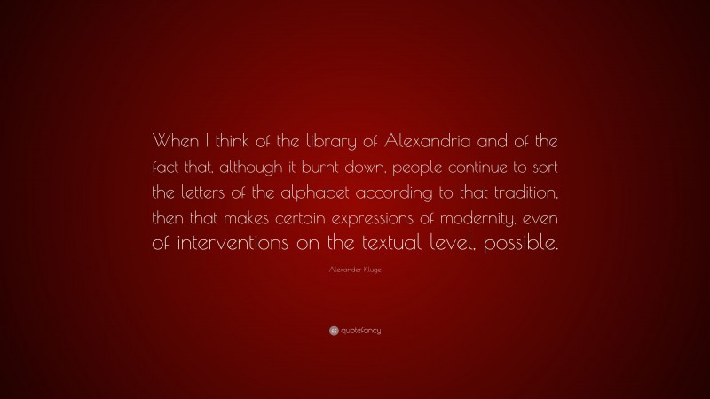 Alexander Kluge Quote: “When I think of the library of Alexandria and of the fact that, although it burnt down, people continue to sort the letters of the alphabet according to that tradition, then that makes certain expressions of modernity, even of interventions on the textual level, possible.”