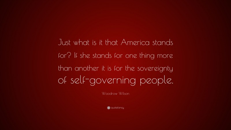 Woodrow Wilson Quote: “Just what is it that America stands for? If she stands for one thing more than another it is for the sovereignty of self-governing people.”