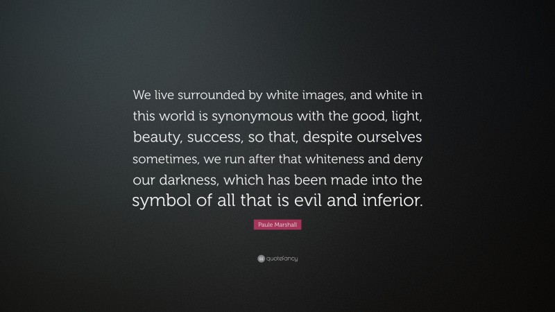 Paule Marshall Quote: “We live surrounded by white images, and white in this world is synonymous with the good, light, beauty, success, so that, despite ourselves sometimes, we run after that whiteness and deny our darkness, which has been made into the symbol of all that is evil and inferior.”