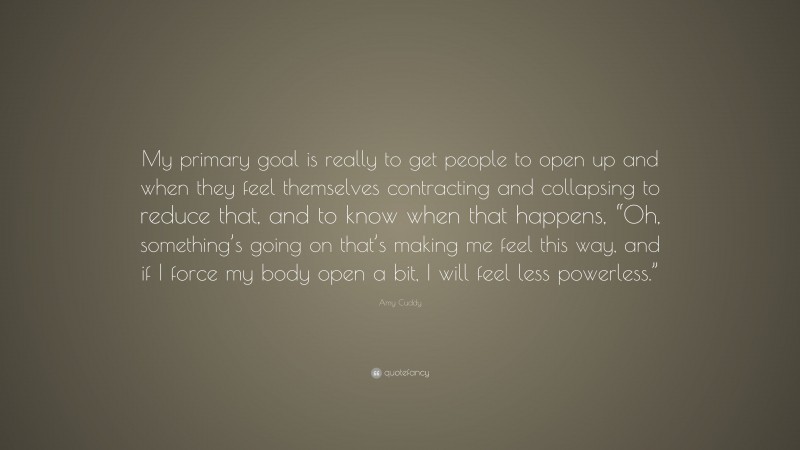 Amy Cuddy Quote: “My primary goal is really to get people to open up and when they feel themselves contracting and collapsing to reduce that, and to know when that happens, “Oh, something’s going on that’s making me feel this way, and if I force my body open a bit, I will feel less powerless.””