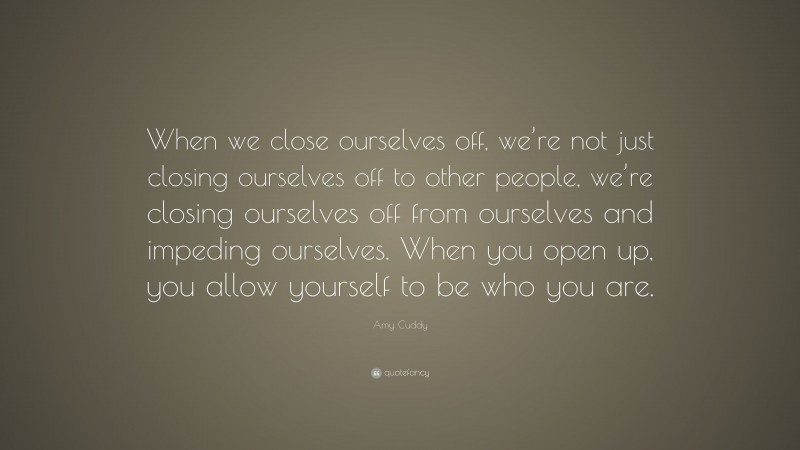 Amy Cuddy Quote: “When we close ourselves off, we’re not just closing ourselves off to other people, we’re closing ourselves off from ourselves and impeding ourselves. When you open up, you allow yourself to be who you are.”