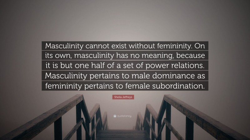 Sheila Jeffreys Quote: “Masculinity cannot exist without femininity. On its own, masculinity has no meaning, because it is but one half of a set of power relations. Masculinity pertains to male dominance as femininity pertains to female subordination.”