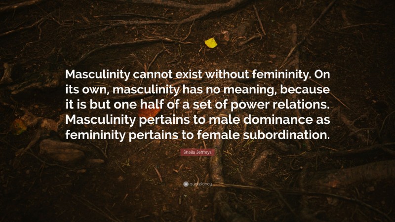 Sheila Jeffreys Quote: “Masculinity cannot exist without femininity. On its own, masculinity has no meaning, because it is but one half of a set of power relations. Masculinity pertains to male dominance as femininity pertains to female subordination.”