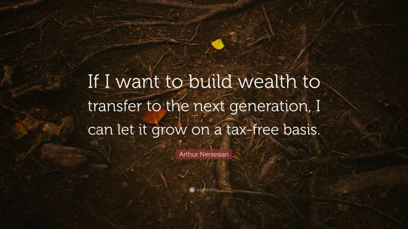 Arthur Nersesian Quote: “If I want to build wealth to transfer to the next generation, I can let it grow on a tax-free basis.”