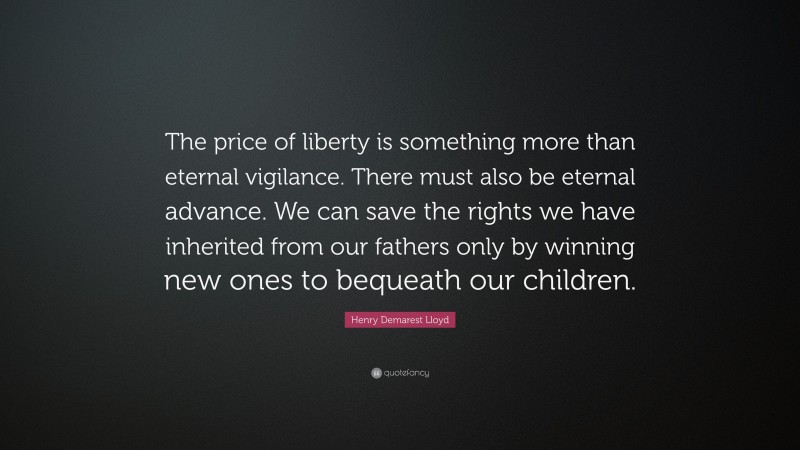 Henry Demarest Lloyd Quote: “The price of liberty is something more than eternal vigilance. There must also be eternal advance. We can save the rights we have inherited from our fathers only by winning new ones to bequeath our children.”