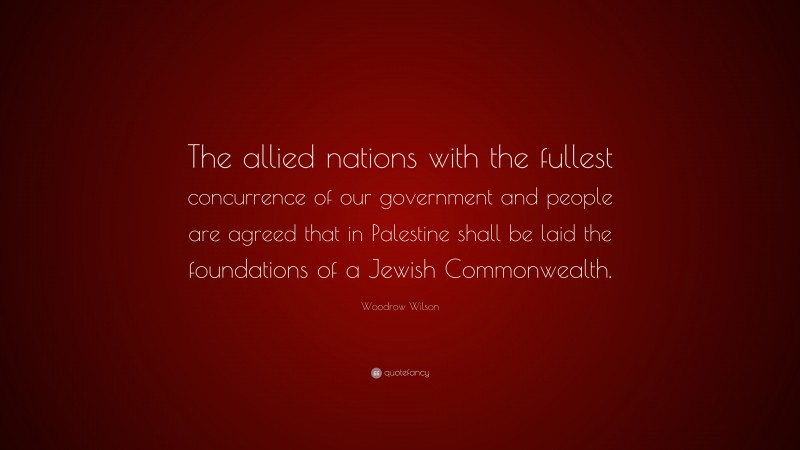 Woodrow Wilson Quote: “The allied nations with the fullest concurrence of our government and people are agreed that in Palestine shall be laid the foundations of a Jewish Commonwealth.”
