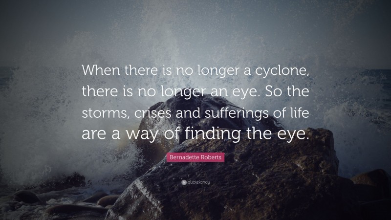 Bernadette Roberts Quote: “When there is no longer a cyclone, there is no longer an eye. So the storms, crises and sufferings of life are a way of finding the eye.”