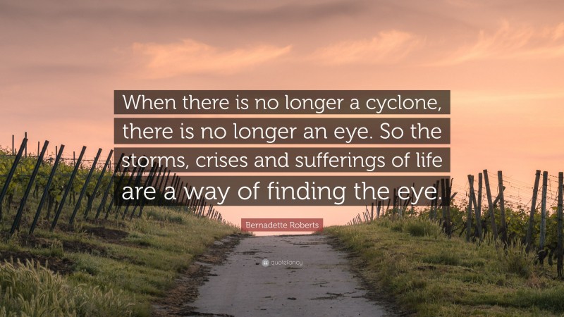 Bernadette Roberts Quote: “When there is no longer a cyclone, there is no longer an eye. So the storms, crises and sufferings of life are a way of finding the eye.”
