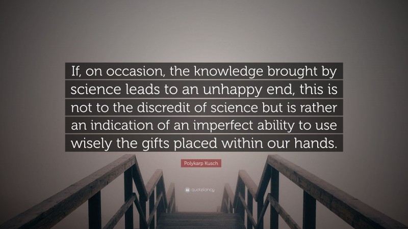Polykarp Kusch Quote: “If, on occasion, the knowledge brought by science leads to an unhappy end, this is not to the discredit of science but is rather an indication of an imperfect ability to use wisely the gifts placed within our hands.”