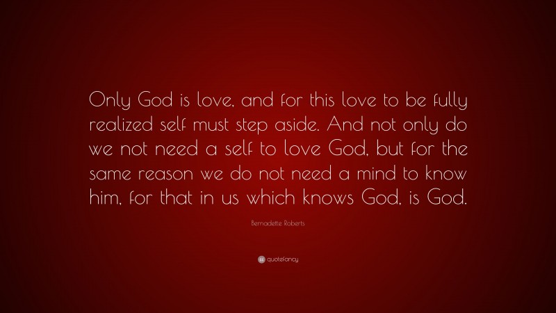 Bernadette Roberts Quote: “Only God is love, and for this love to be fully realized self must step aside. And not only do we not need a self to love God, but for the same reason we do not need a mind to know him, for that in us which knows God, is God.”