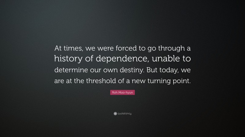 Roh Moo-hyun Quote: “At times, we were forced to go through a history of dependence, unable to determine our own destiny. But today, we are at the threshold of a new turning point.”