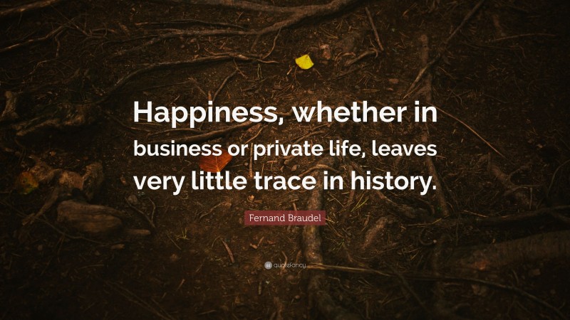 Fernand Braudel Quote: “Happiness, whether in business or private life, leaves very little trace in history.”