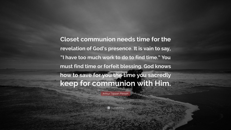 Arthur Tappan Pierson Quote: “Closet communion needs time for the revelation of God’s presence. It is vain to say, “I have too much work to do to find time.” You must find time or forfeit blessing. God knows how to save for you the time you sacredly keep for communion with Him.”