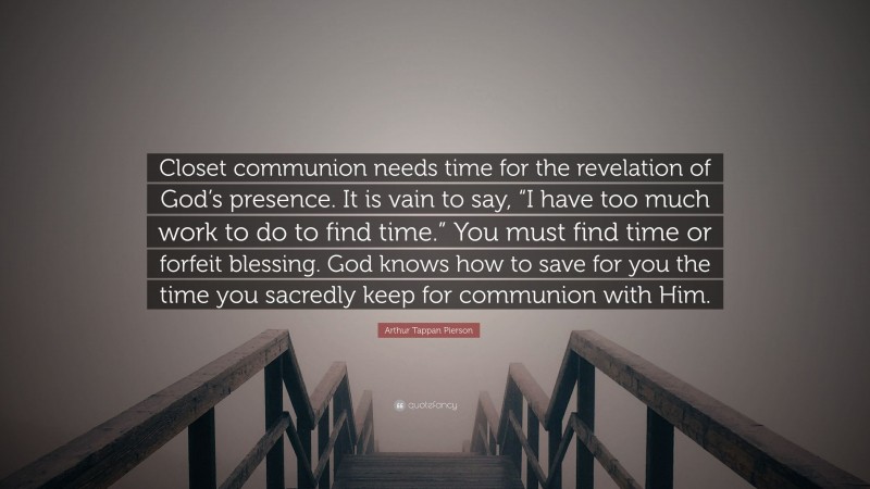 Arthur Tappan Pierson Quote: “Closet communion needs time for the revelation of God’s presence. It is vain to say, “I have too much work to do to find time.” You must find time or forfeit blessing. God knows how to save for you the time you sacredly keep for communion with Him.”