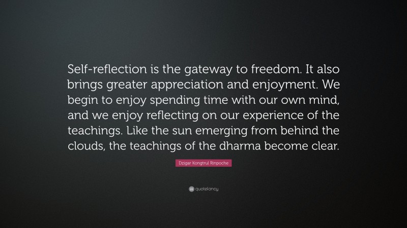 Dzigar Kongtrul Rinpoche Quote: “Self-reflection is the gateway to freedom. It also brings greater appreciation and enjoyment. We begin to enjoy spending time with our own mind, and we enjoy reflecting on our experience of the teachings. Like the sun emerging from behind the clouds, the teachings of the dharma become clear.”