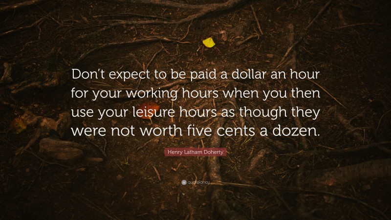 Henry Latham Doherty Quote: “Don’t expect to be paid a dollar an hour for your working hours when you then use your leisure hours as though they were not worth five cents a dozen.”
