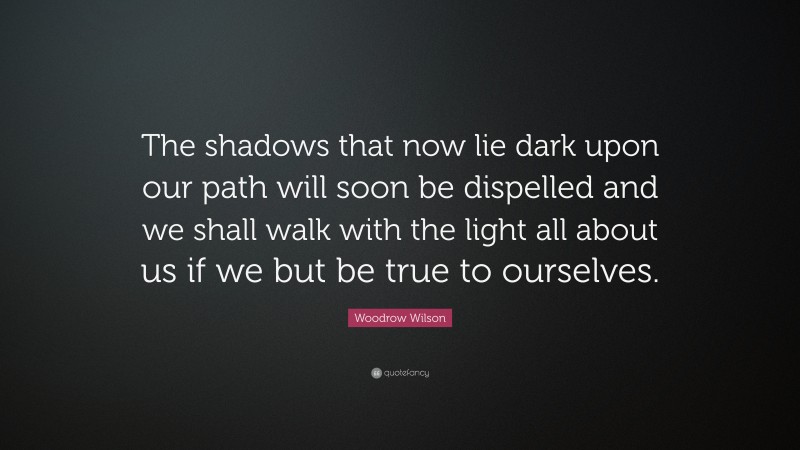 Woodrow Wilson Quote: “The shadows that now lie dark upon our path will soon be dispelled and we shall walk with the light all about us if we but be true to ourselves.”
