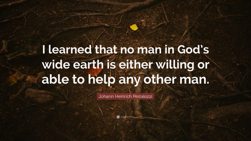 Johann Heinrich Pestalozzi Quote: “I learned that no man in God’s wide earth is either willing or able to help any other man.”