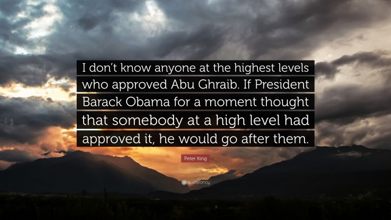 Peter King Quote: “I don’t know anyone at the highest levels who approved Abu Ghraib. If President Barack Obama for a moment thought that somebody at a high level had approved it, he would go after them.”