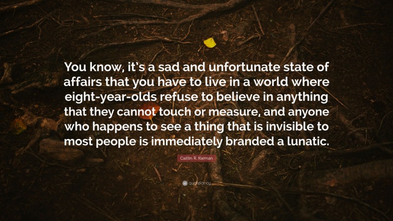 Caitlín R. Kiernan Quote: “You know, it’s a sad and unfortunate state of affairs that you have to live in a world where eight-year-olds refuse to believe in anything that they cannot touch or measure, and anyone who happens to see a thing that is invisible to most people is immediately branded a lunatic.”