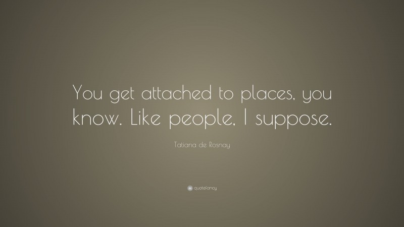 Tatiana de Rosnay Quote: “You get attached to places, you know. Like people, I suppose.”