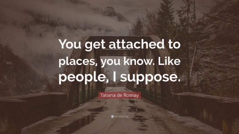 Tatiana de Rosnay Quote: “You get attached to places, you know. Like people, I suppose.”