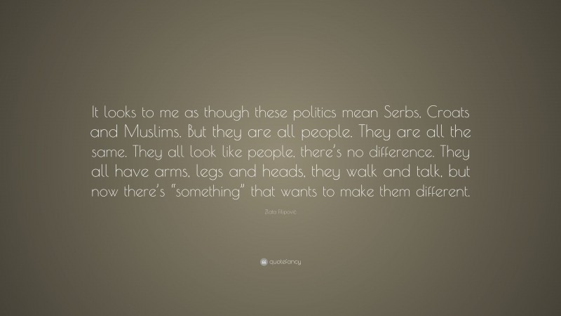Zlata Filipović Quote: “It looks to me as though these politics mean Serbs, Croats and Muslims. But they are all people. They are all the same. They all look like people, there’s no difference. They all have arms, legs and heads, they walk and talk, but now there’s “something” that wants to make them different.”