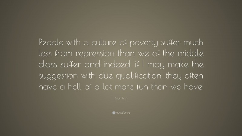 Brian Friel Quote: “People with a culture of poverty suffer much less from repression than we of the middle class suffer and indeed, if I may make the suggestion with due qualification, they often have a hell of a lot more fun than we have.”