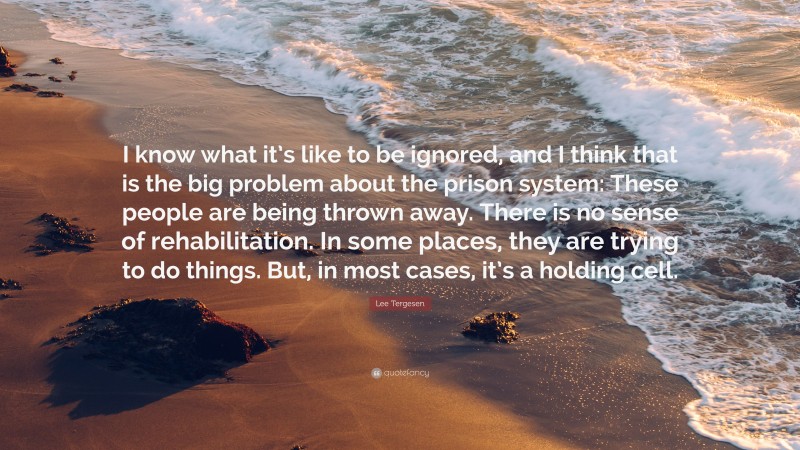 Lee Tergesen Quote: “I know what it’s like to be ignored, and I think that is the big problem about the prison system: These people are being thrown away. There is no sense of rehabilitation. In some places, they are trying to do things. But, in most cases, it’s a holding cell.”
