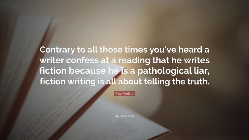 Paul Harding Quote: “Contrary to all those times you’ve heard a writer confess at a reading that he writes fiction because he is a pathological liar, fiction writing is all about telling the truth.”