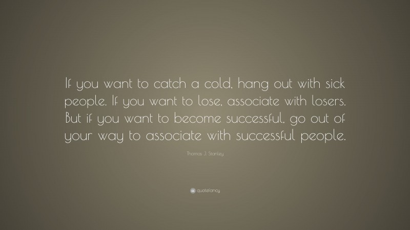 Thomas J. Stanley Quote: “If you want to catch a cold, hang out with sick people. If you want to lose, associate with losers. But if you want to become successful, go out of your way to associate with successful people.”