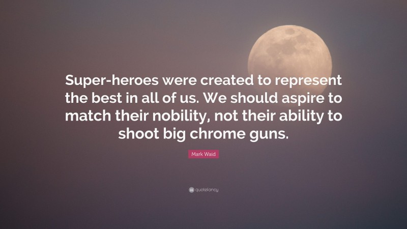 Mark Waid Quote: “Super-heroes were created to represent the best in all of us. We should aspire to match their nobility, not their ability to shoot big chrome guns.”