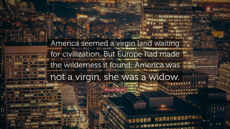 Ronald Wright Quote: “America seemed a virgin land waiting for civilization. But Europe had made the wilderness it found; America was not a virgin, she was a widow.”