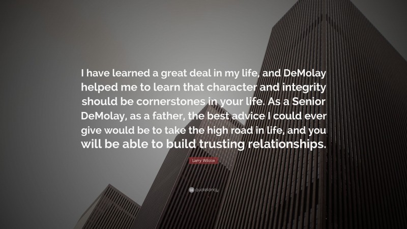 Larry Wilcox Quote: “I have learned a great deal in my life, and DeMolay helped me to learn that character and integrity should be cornerstones in your life. As a Senior DeMolay, as a father, the best advice I could ever give would be to take the high road in life, and you will be able to build trusting relationships.”