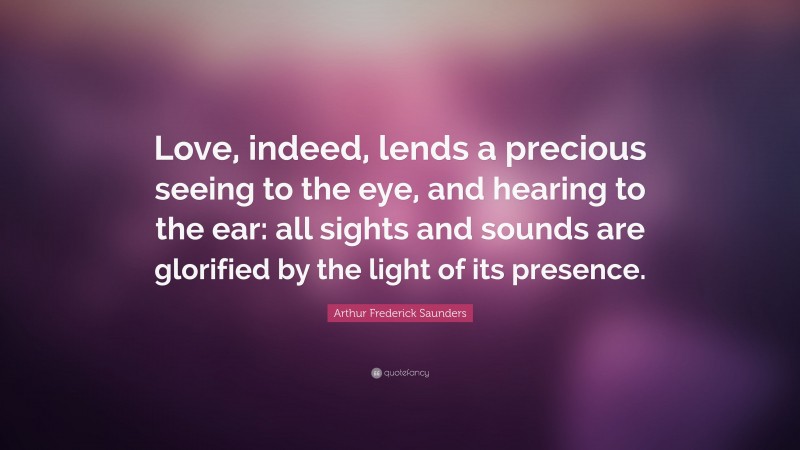 Arthur Frederick Saunders Quote: “Love, indeed, lends a precious seeing to the eye, and hearing to the ear: all sights and sounds are glorified by the light of its presence.”