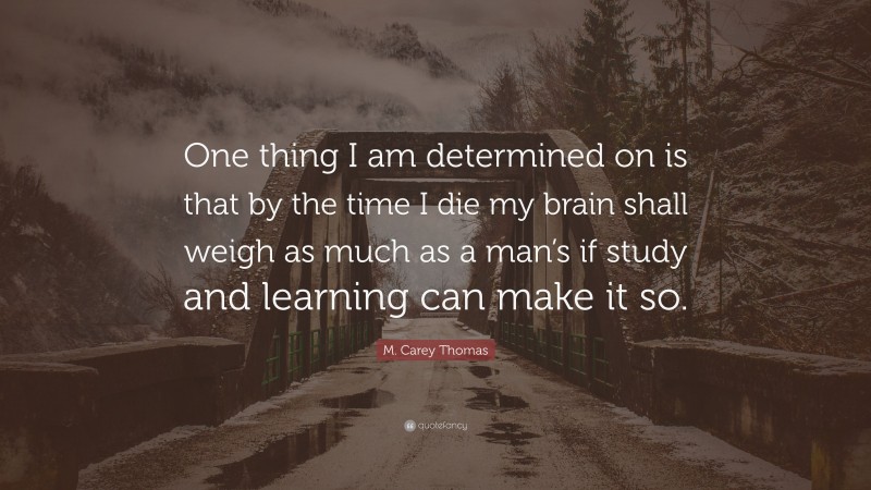 M. Carey Thomas Quote: “One thing I am determined on is that by the time I die my brain shall weigh as much as a man’s if study and learning can make it so.”
