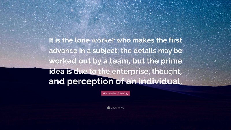 Alexander Fleming Quote: “It is the lone worker who makes the first advance in a subject: the details may be worked out by a team, but the prime idea is due to the enterprise, thought, and perception of an individual.”