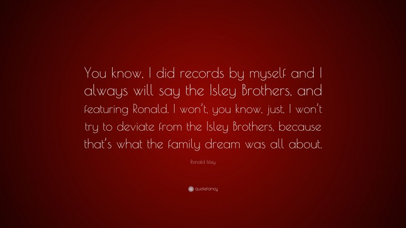 Ronald Isley Quote: “You know, I did records by myself and I always will say the Isley Brothers, and featuring Ronald. I won’t, you know, just, I won’t try to deviate from the Isley Brothers, because that’s what the family dream was all about.”