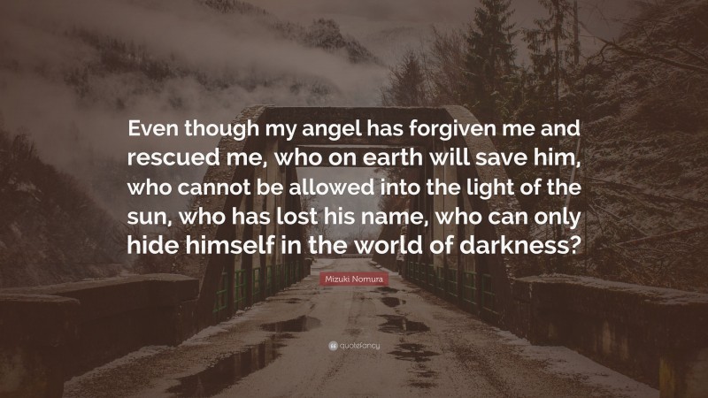 Mizuki Nomura Quote: “Even though my angel has forgiven me and rescued me, who on earth will save him, who cannot be allowed into the light of the sun, who has lost his name, who can only hide himself in the world of darkness?”