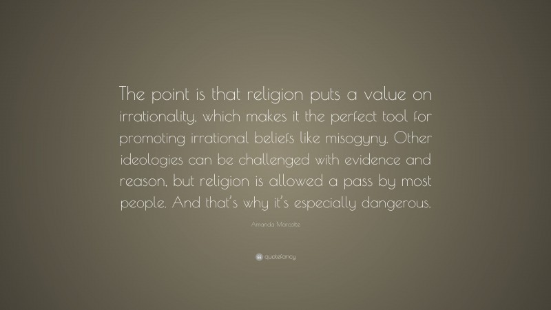 Amanda Marcotte Quote: “The point is that religion puts a value on irrationality, which makes it the perfect tool for promoting irrational beliefs like misogyny. Other ideologies can be challenged with evidence and reason, but religion is allowed a pass by most people. And that’s why it’s especially dangerous.”