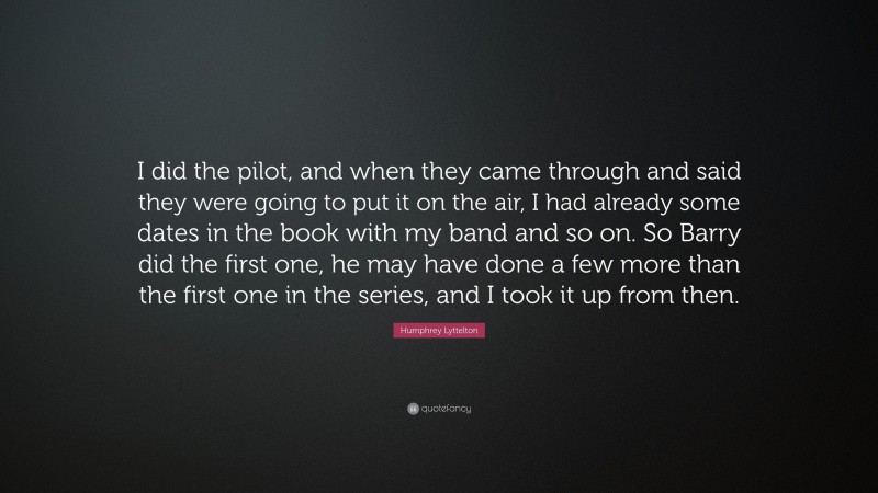 Humphrey Lyttelton Quote: “I did the pilot, and when they came through and said they were going to put it on the air, I had already some dates in the book with my band and so on. So Barry did the first one, he may have done a few more than the first one in the series, and I took it up from then.”