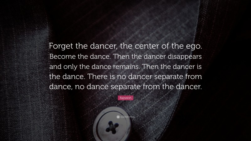 Rajneesh Quote: “Forget the dancer, the center of the ego. Become the dance. Then the dancer disappears and only the dance remains. Then the dancer is the dance. There is no dancer separate from dance, no dance separate from the dancer.”