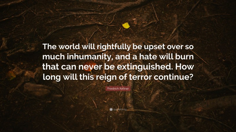 Friedrich Kellner Quote: “The world will rightfully be upset over so much inhumanity, and a hate will burn that can never be extinguished. How long will this reign of terror continue?”