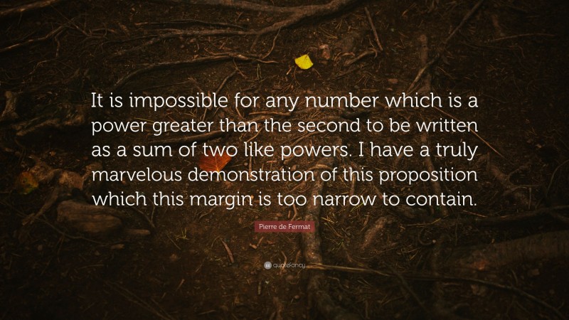 Pierre de Fermat Quote: “It is impossible for any number which is a power greater than the second to be written as a sum of two like powers. I have a truly marvelous demonstration of this proposition which this margin is too narrow to contain.”