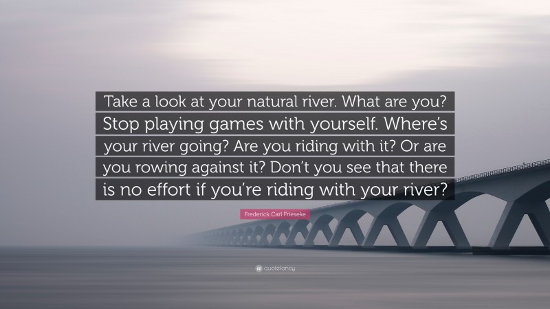 Frederick Carl Frieseke Quote: “Take a look at your natural river. What are you? Stop playing games with yourself. Where’s your river going? Are you riding with it? Or are you rowing against it? Don’t you see that there is no effort if you’re riding with your river?”