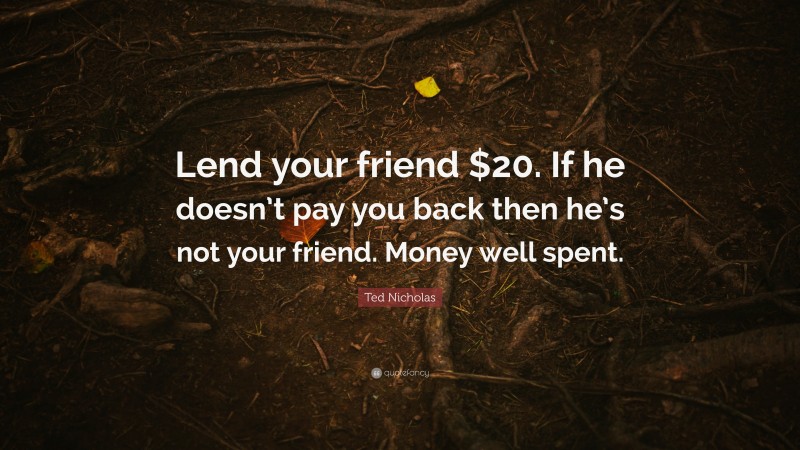 Ted Nicholas Quote: “Lend your friend $20. If he doesn’t pay you back then he’s not your friend. Money well spent.”
