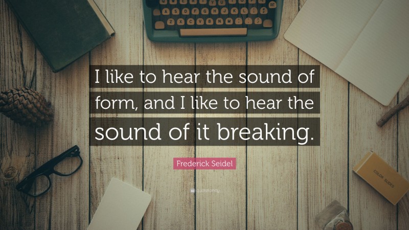 Frederick Seidel Quote: “I like to hear the sound of form, and I like to hear the sound of it breaking.”