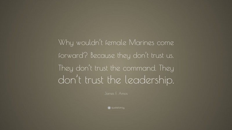 James F. Amos Quote: “Why wouldn’t female Marines come forward? Because they don’t trust us. They don’t trust the command. They don’t trust the leadership.”