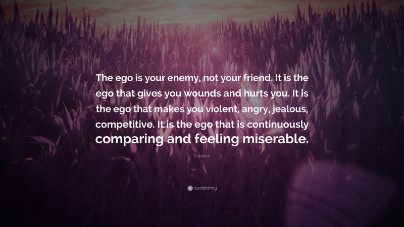 Rajneesh Quote: “The ego is your enemy, not your friend. It is the ego that gives you wounds and hurts you. It is the ego that makes you violent, angry, jealous, competitive. It is the ego that is continuously comparing and feeling miserable.”