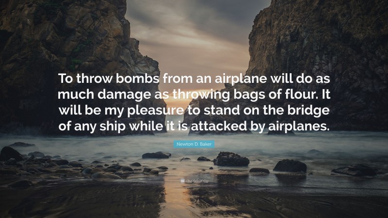 Newton D. Baker Quote: “To throw bombs from an airplane will do as much damage as throwing bags of flour. It will be my pleasure to stand on the bridge of any ship while it is attacked by airplanes.”